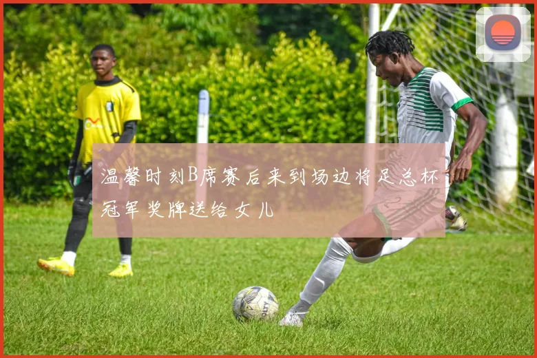 温馨时刻B席赛后来到场边将足总杯冠军奖牌送给女儿