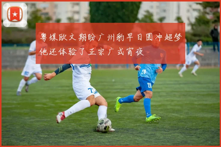粤媒欧文期盼广州豹早日圆冲超梦他还体验了正宗广式宵夜