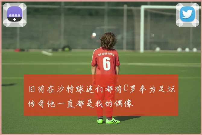 旧将在沙特球迷们都将C罗奉为足坛传奇他一直都是我的偶像
